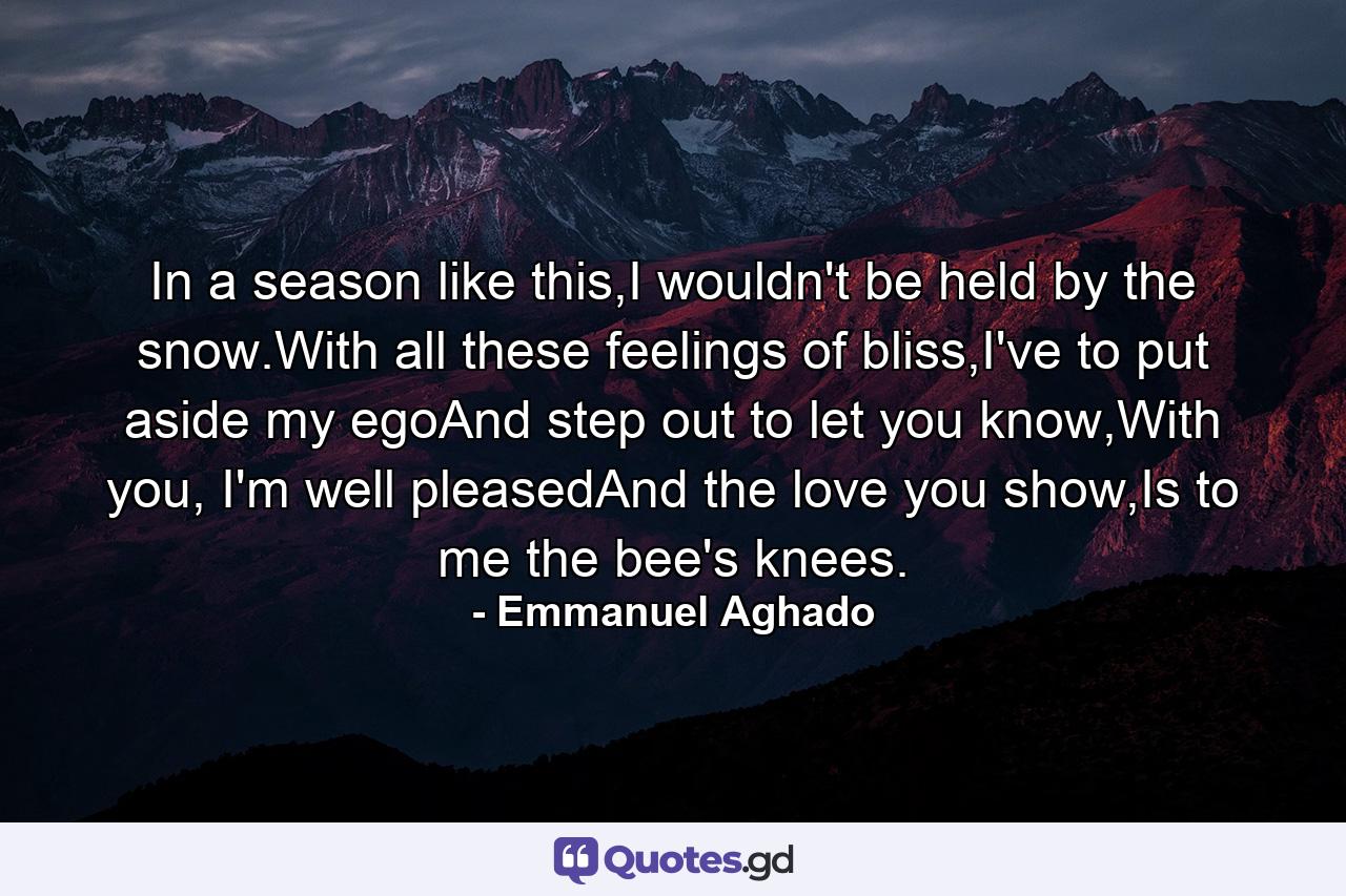 In a season like this,I wouldn't be held by the snow.With all these feelings of bliss,I've to put aside my egoAnd step out to let you know,With you, I'm well pleasedAnd the love you show,Is to me the bee's knees. - Quote by Emmanuel Aghado