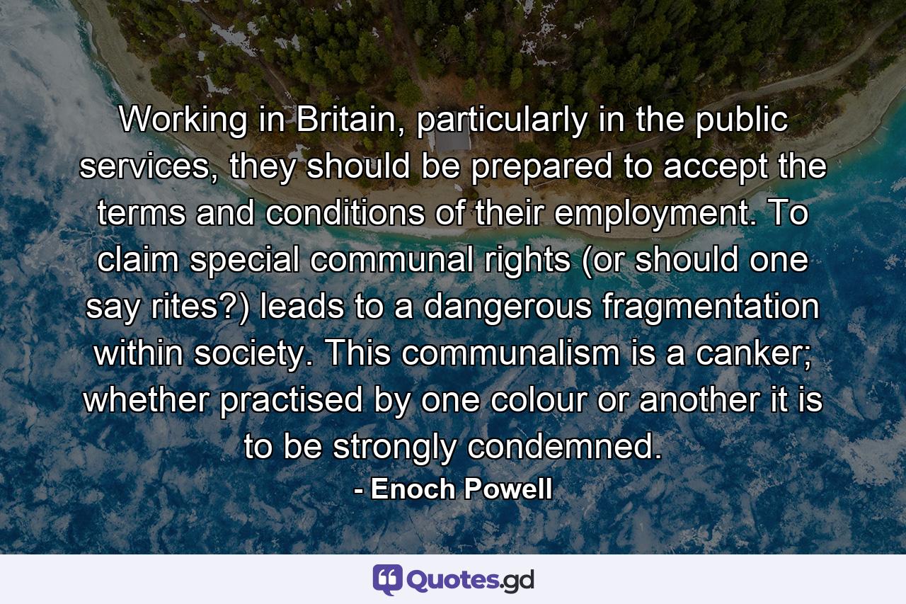 Working in Britain, particularly in the public services, they should be prepared to accept the terms and conditions of their employment. To claim special communal rights (or should one say rites?) leads to a dangerous fragmentation within society. This communalism is a canker; whether practised by one colour or another it is to be strongly condemned. - Quote by Enoch Powell