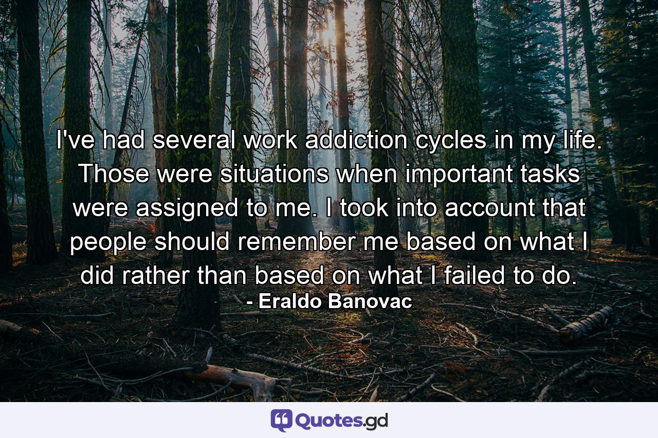 I've had several work addiction cycles in my life. Those were situations when important tasks were assigned to me. I took into account that people should remember me based on what I did rather than based on what I failed to do. - Quote by Eraldo Banovac