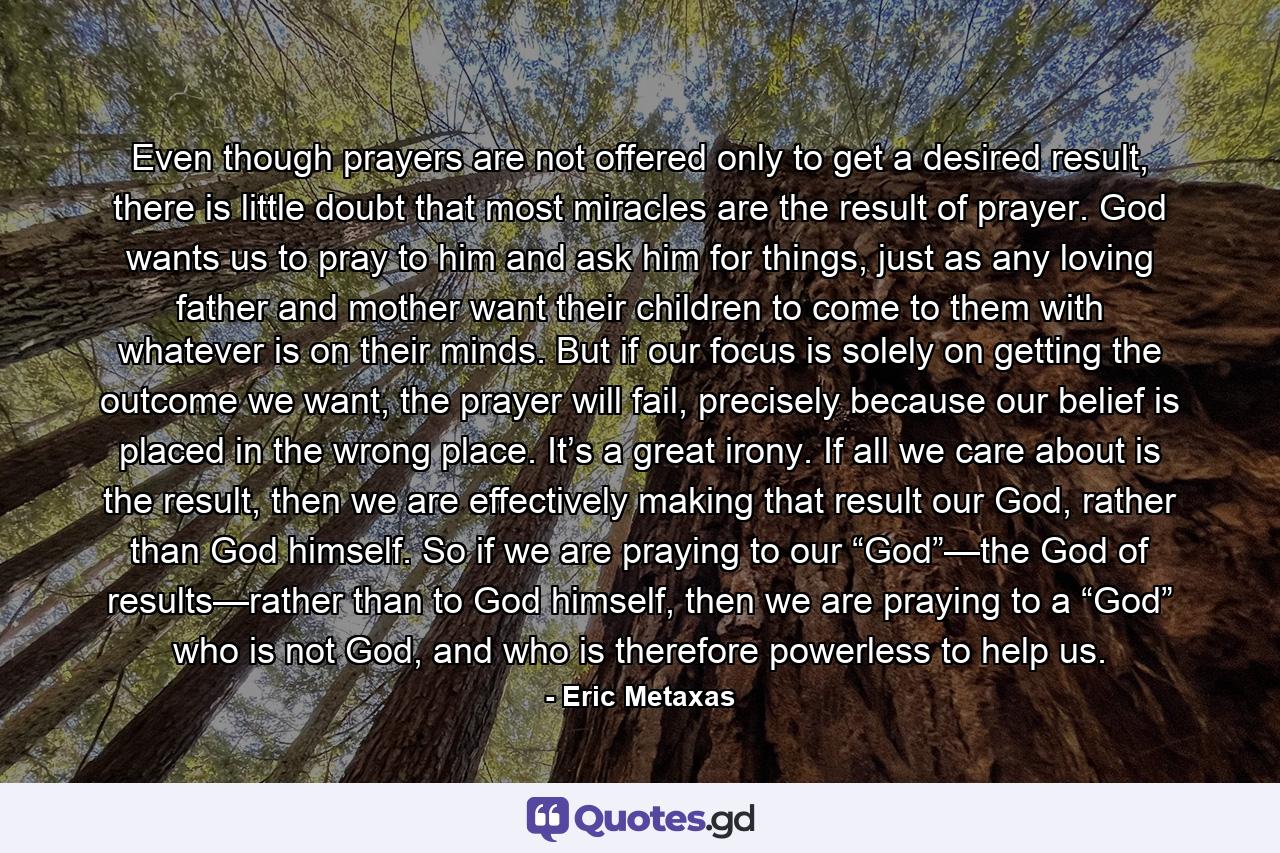 Even though prayers are not offered only to get a desired result, there is little doubt that most miracles are the result of prayer. God wants us to pray to him and ask him for things, just as any loving father and mother want their children to come to them with whatever is on their minds. But if our focus is solely on getting the outcome we want, the prayer will fail, precisely because our belief is placed in the wrong place. It’s a great irony. If all we care about is the result, then we are effectively making that result our God, rather than God himself. So if we are praying to our “God”—the God of results—rather than to God himself, then we are praying to a “God” who is not God, and who is therefore powerless to help us. - Quote by Eric Metaxas