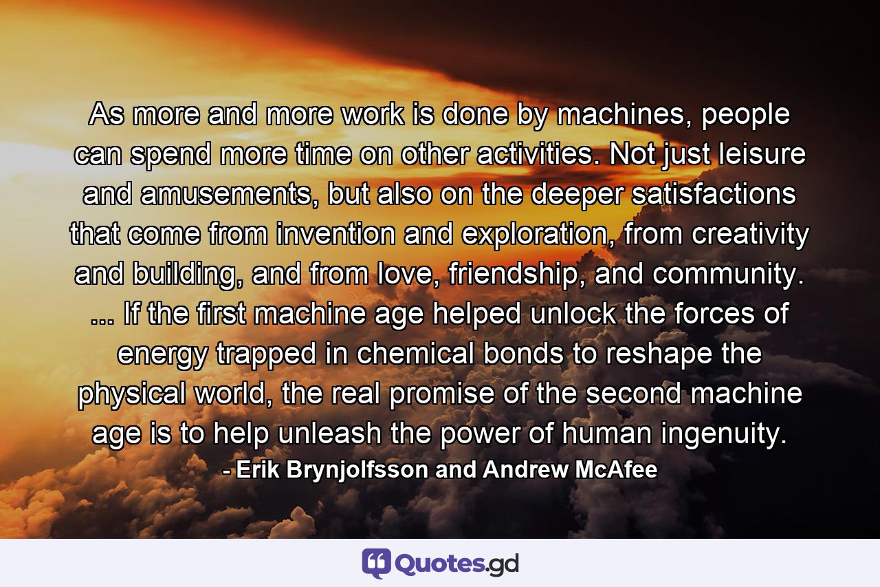 As more and more work is done by machines, people can spend more time on other activities. Not just leisure and amusements, but also on the deeper satisfactions that come from invention and exploration, from creativity and building, and from love, friendship, and community. ... If the first machine age helped unlock the forces of energy trapped in chemical bonds to reshape the physical world, the real promise of the second machine age is to help unleash the power of human ingenuity. - Quote by Erik Brynjolfsson and Andrew McAfee