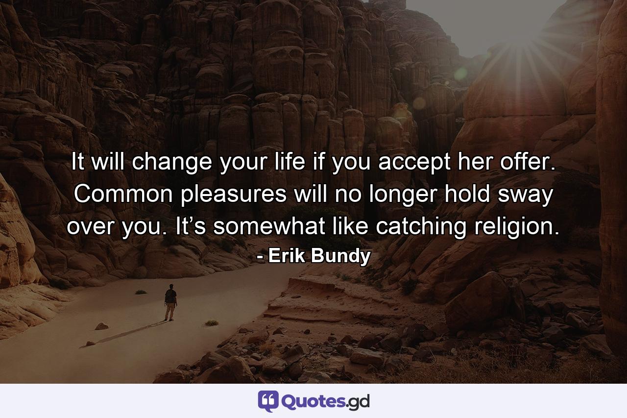 It will change your life if you accept her offer. Common pleasures will no longer hold sway over you. It’s somewhat like catching religion. - Quote by Erik Bundy