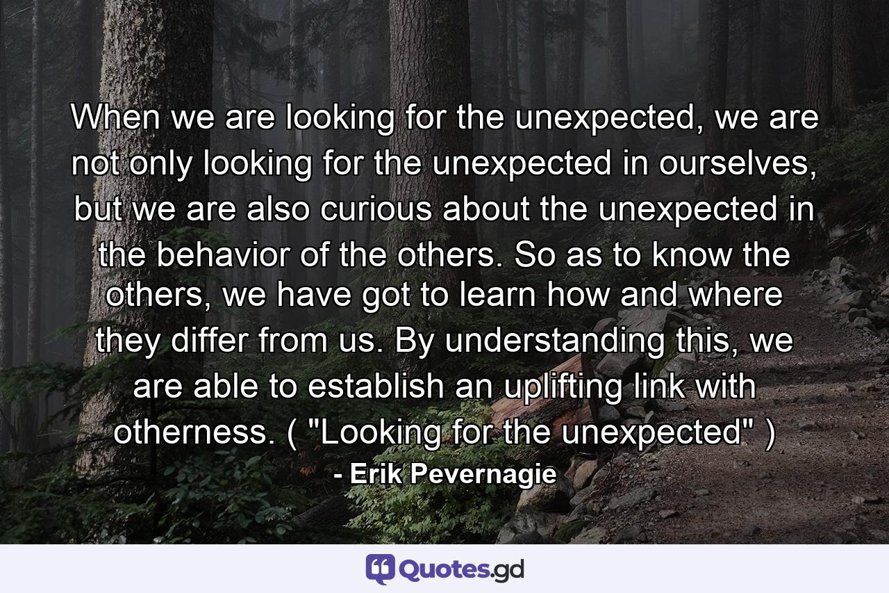 When we are looking for the unexpected, we are not only looking for the unexpected in ourselves, but we are also curious about the unexpected in the behavior of the others. So as to know the others, we have got to learn how and where they differ from us. By understanding this, we are able to establish an uplifting link with otherness. ( 