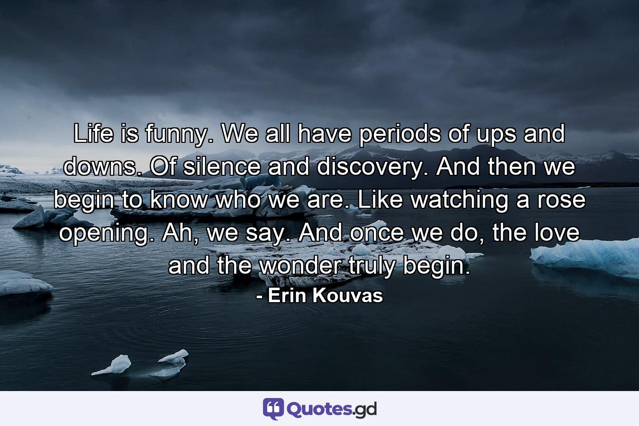 Life is funny. We all have periods of ups and downs. Of silence and discovery. And then we begin to know who we are. Like watching a rose opening. Ah, we say. And once we do, the love and the wonder truly begin. - Quote by Erin Kouvas