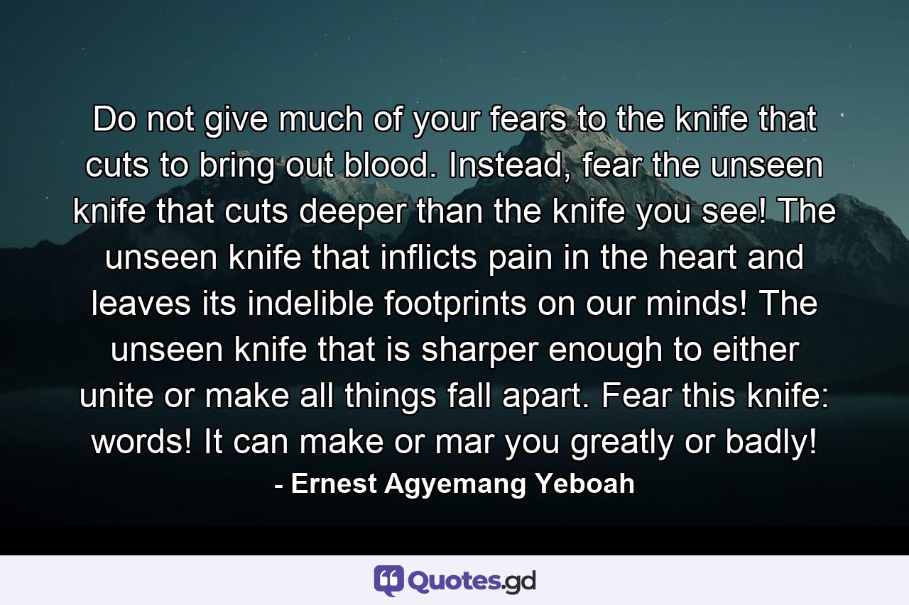 Do not give much of your fears to the knife that cuts to bring out blood. Instead, fear the unseen knife that cuts deeper than the knife you see! The unseen knife that inflicts pain in the heart and leaves its indelible footprints on our minds! The unseen knife that is sharper enough to either unite or make all things fall apart. Fear this knife: words! It can make or mar you greatly or badly! - Quote by Ernest Agyemang Yeboah