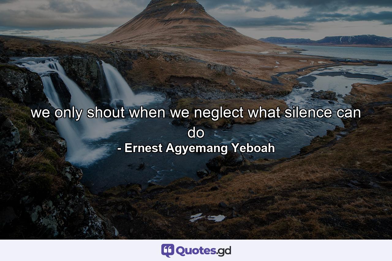 we only shout when we neglect what silence can do - Quote by Ernest Agyemang Yeboah