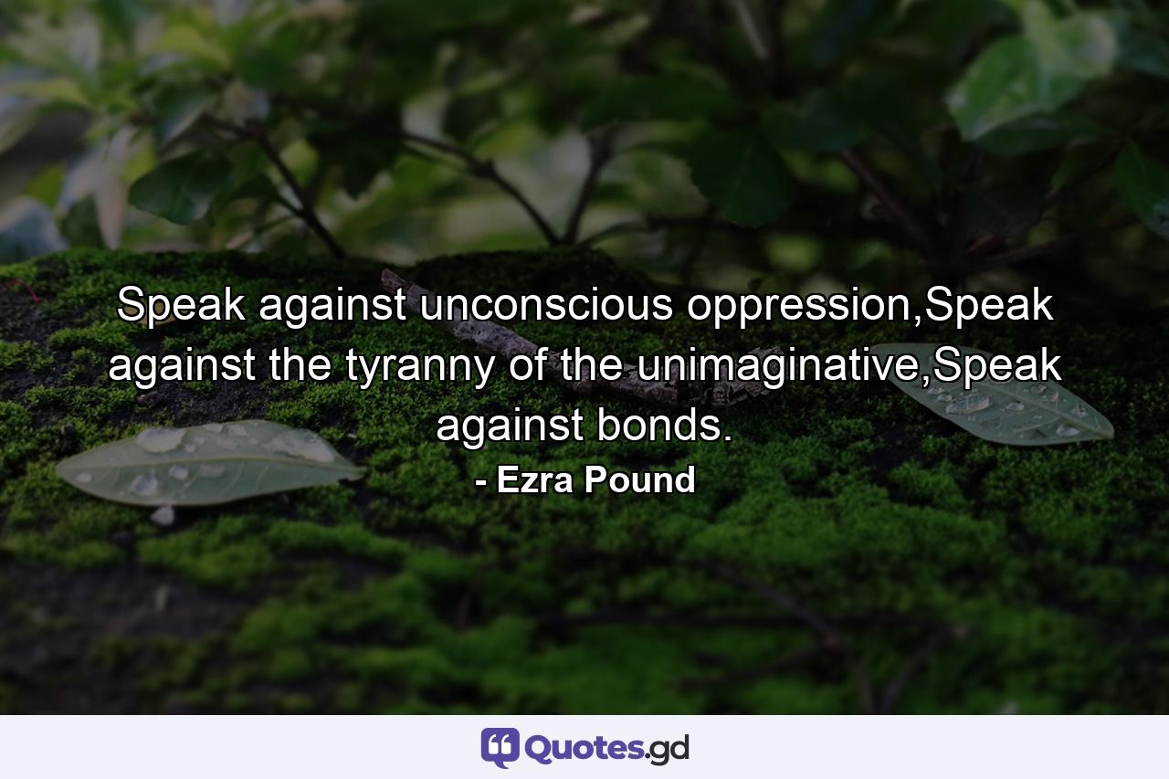 Speak against unconscious oppression,Speak against the tyranny of the unimaginative,Speak against bonds. - Quote by Ezra Pound