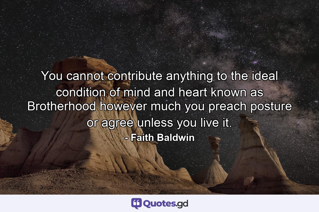 You cannot contribute anything to the ideal condition of mind and heart known as Brotherhood  however much you preach  posture  or agree  unless you live it. - Quote by Faith Baldwin