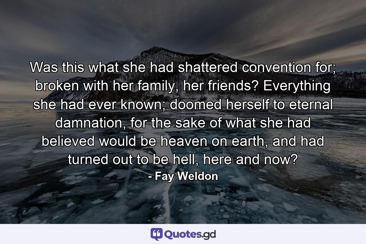 Was this what she had shattered convention for; broken with her family, her friends? Everything she had ever known; doomed herself to eternal damnation, for the sake of what she had believed would be heaven on earth, and had turned out to be hell, here and now? - Quote by Fay Weldon