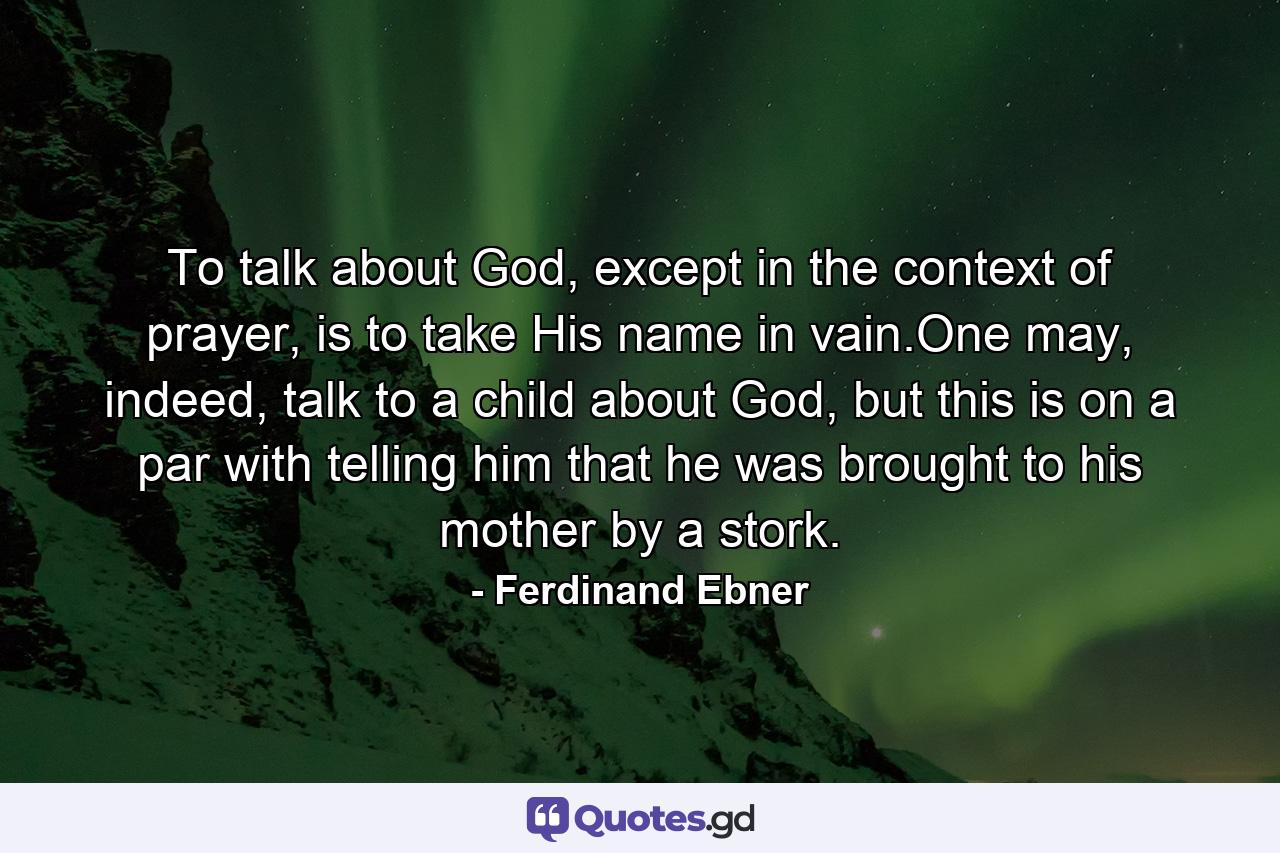 To talk about God, except in the context of prayer, is to take His name in vain.One may, indeed, talk to a child about God, but this is on a par with telling him that he was brought to his mother by a stork. - Quote by Ferdinand Ebner