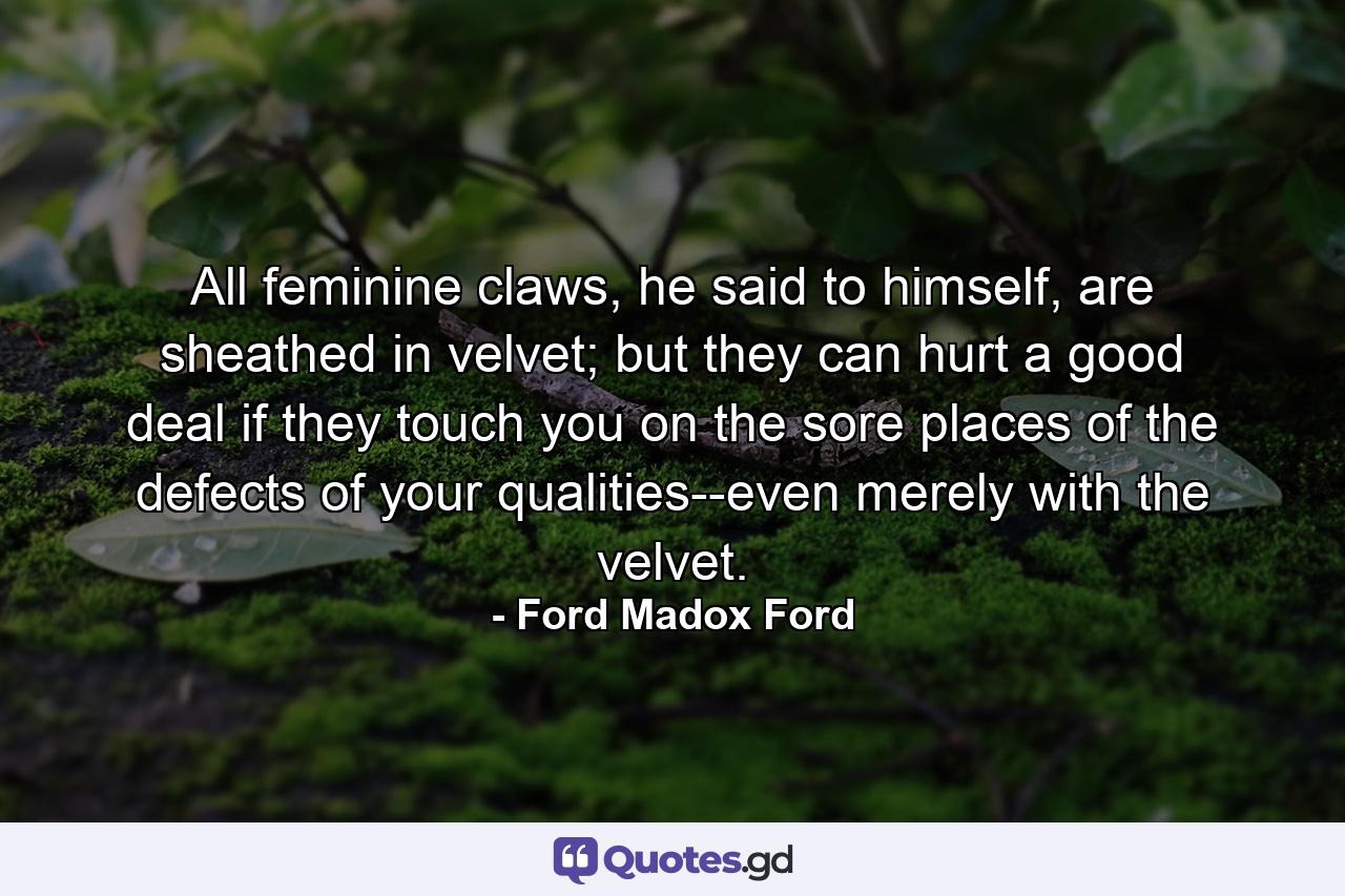 All feminine claws, he said to himself, are sheathed in velvet; but they can hurt a good deal if they touch you on the sore places of the defects of your qualities--even merely with the velvet. - Quote by Ford Madox Ford