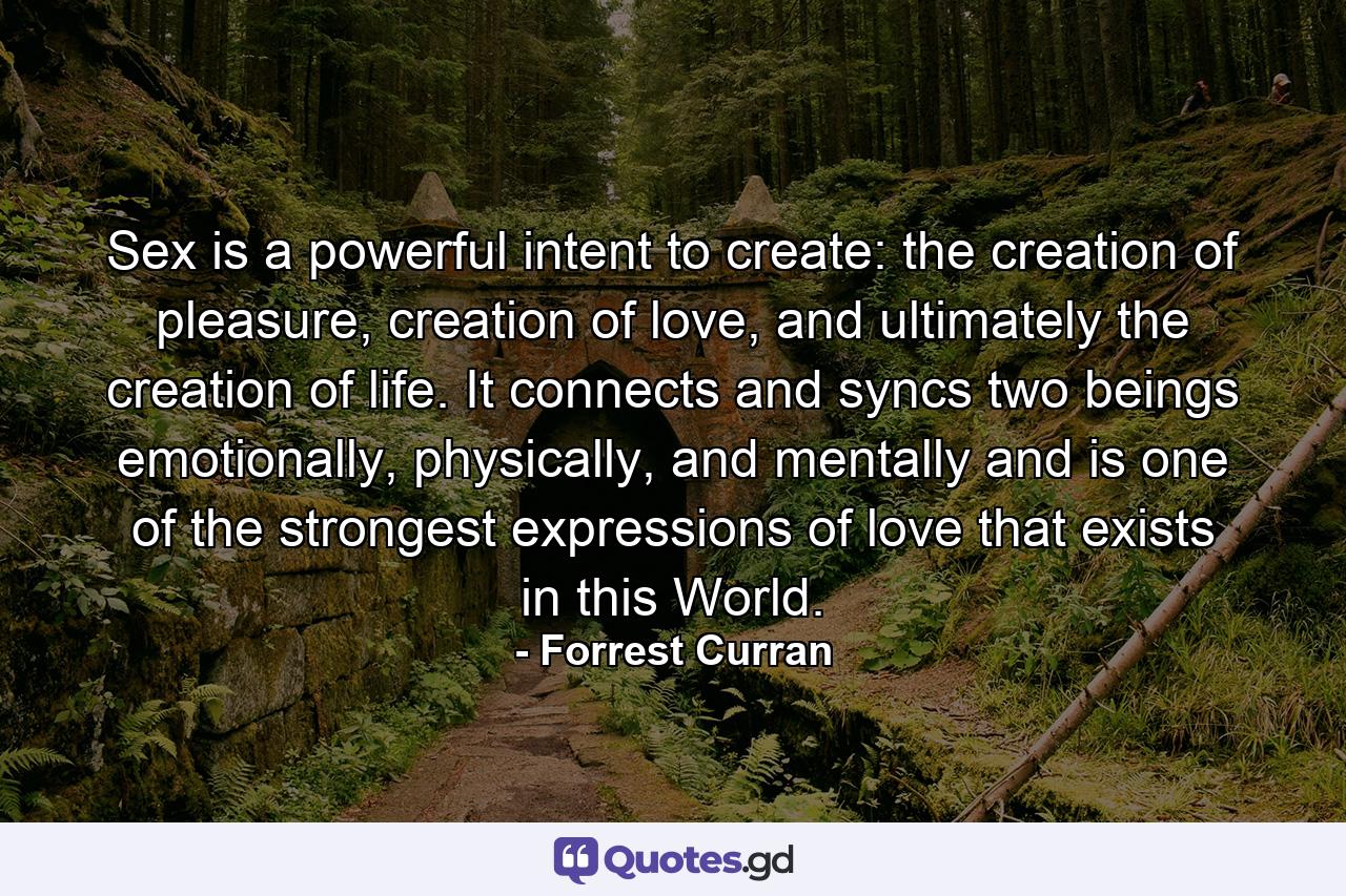 Sex is a powerful intent to create: the creation of pleasure, creation of love, and ultimately the creation of life. It connects and syncs two beings emotionally, physically, and mentally and is one of the strongest expressions of love that exists in this World. - Quote by Forrest Curran