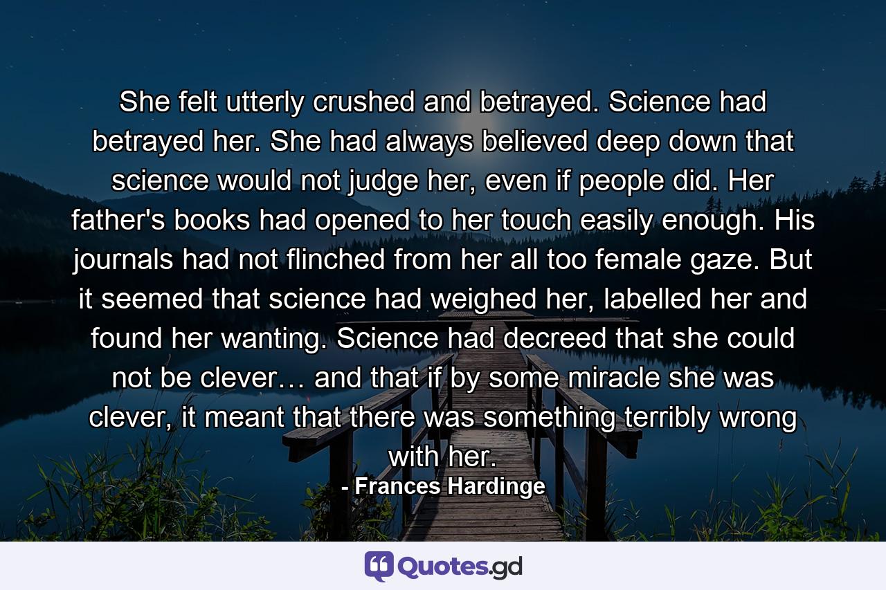 She felt utterly crushed and betrayed. Science had betrayed her. She had always believed deep down that science would not judge her, even if people did. Her father's books had opened to her touch easily enough. His journals had not flinched from her all too female gaze. But it seemed that science had weighed her, labelled her and found her wanting. Science had decreed that she could not be clever… and that if by some miracle she was clever, it meant that there was something terribly wrong with her. - Quote by Frances Hardinge