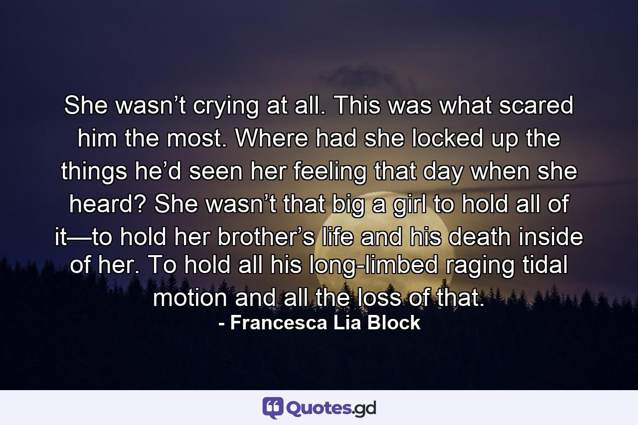 She wasn’t crying at all. This was what scared him the most. Where had she locked up the things he’d seen her feeling that day when she heard? She wasn’t that big a girl to hold all of it—to hold her brother’s life and his death inside of her. To hold all his long-limbed raging tidal motion and all the loss of that. - Quote by Francesca Lia Block