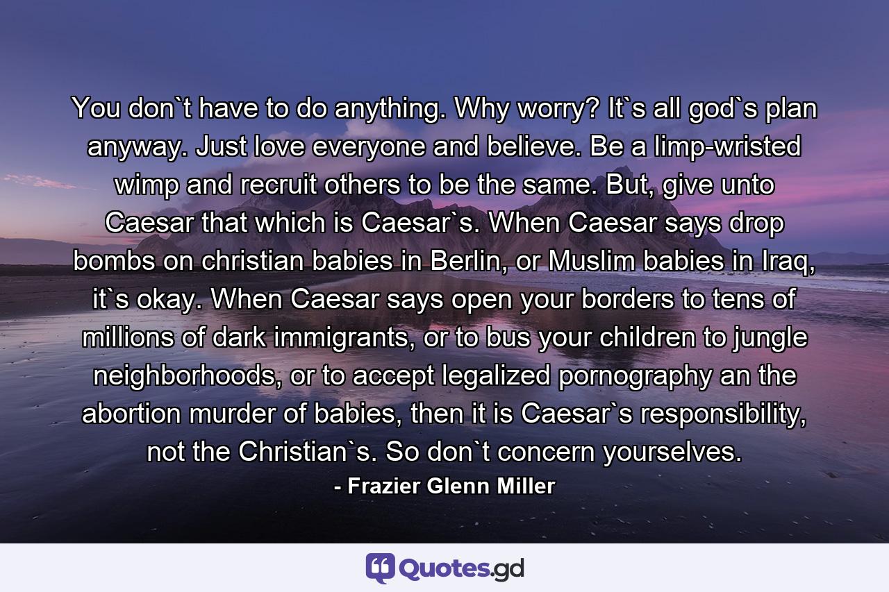 You don`t have to do anything. Why worry? It`s all god`s plan anyway. Just love everyone and believe. Be a limp-wristed wimp and recruit others to be the same. But, give unto Caesar that which is Caesar`s. When Caesar says drop bombs on christian babies in Berlin, or Muslim babies in Iraq, it`s okay. When Caesar says open your borders to tens of millions of dark immigrants, or to bus your children to jungle neighborhoods, or to accept legalized pornography an the abortion murder of babies, then it is Caesar`s responsibility, not the Christian`s. So don`t concern yourselves. - Quote by Frazier Glenn Miller