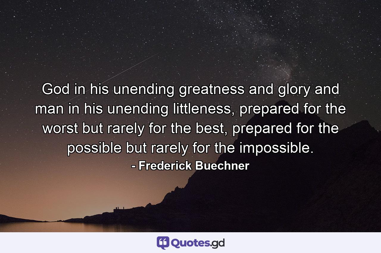 God in his unending greatness and glory and man in his unending littleness, prepared for the worst but rarely for the best, prepared for the possible but rarely for the impossible. - Quote by Frederick Buechner