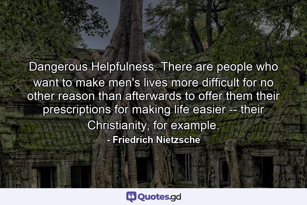 Dangerous Helpfulness. There are people who want to make men's lives more difficult for no other reason than afterwards to offer them their prescriptions for making life easier -- their Christianity, for example. - Quote by Friedrich Nietzsche