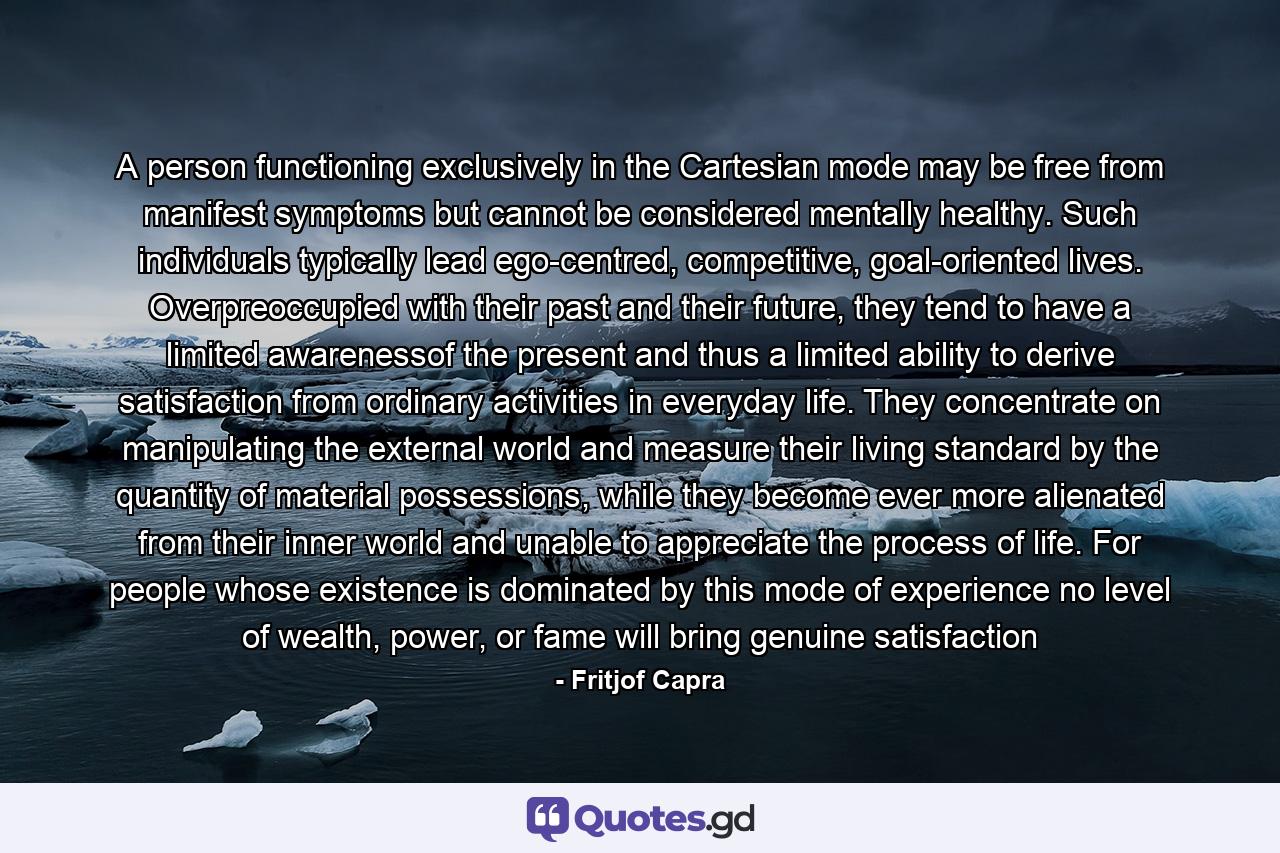 A person functioning exclusively in the Cartesian mode may be free from manifest symptoms but cannot be considered mentally healthy. Such individuals typically lead ego-centred, competitive, goal-oriented lives. Overpreoccupied with their past and their future, they tend to have a limited awarenessof the present and thus a limited ability to derive satisfaction from ordinary activities in everyday life. They concentrate on manipulating the external world and measure their living standard by the quantity of material possessions, while they become ever more alienated from their inner world and unable to appreciate the process of life. For people whose existence is dominated by this mode of experience no level of wealth, power, or fame will bring genuine satisfaction - Quote by Fritjof Capra