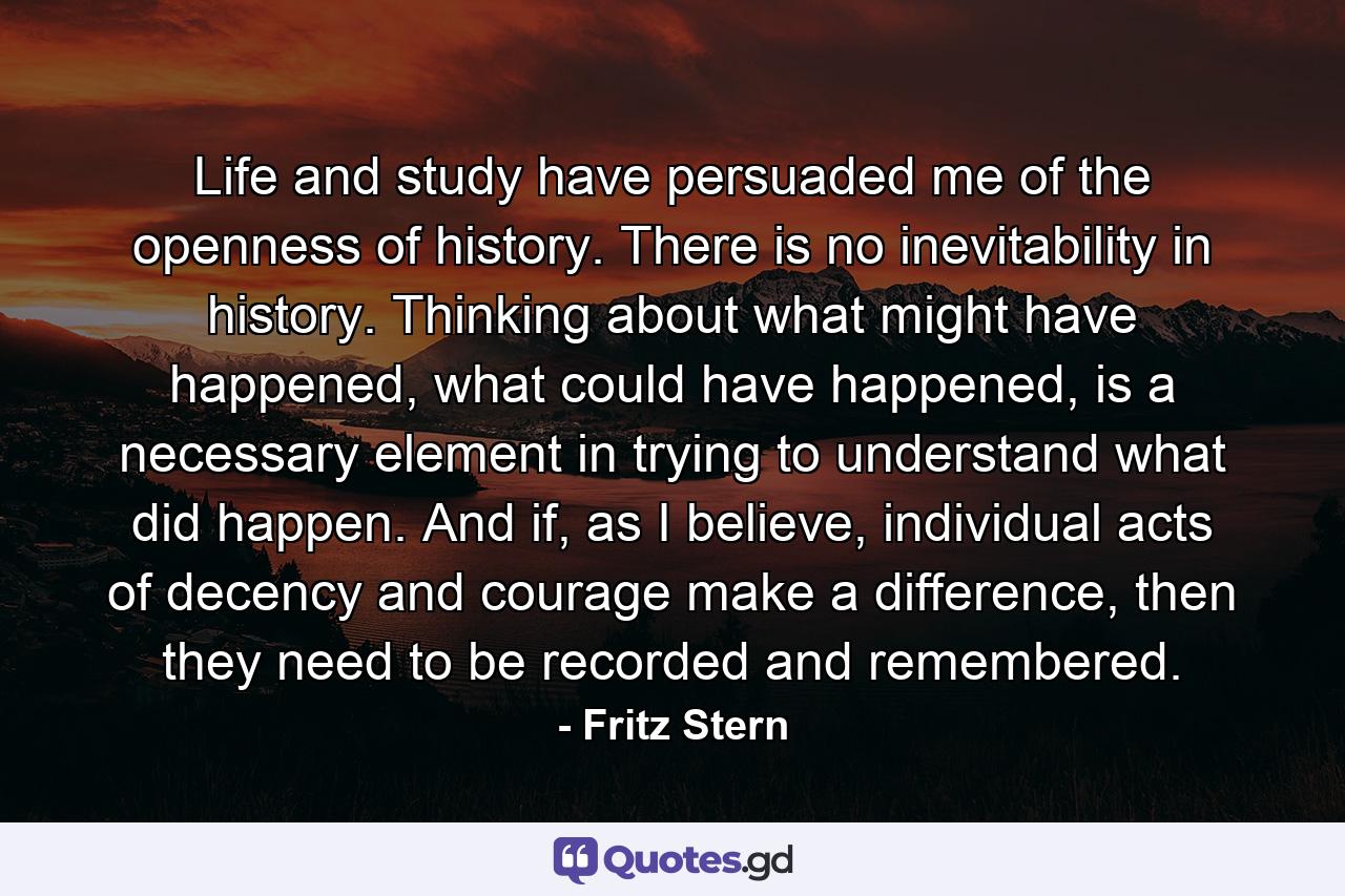 Life and study have persuaded me of the openness of history. There is no inevitability in history. Thinking about what might have happened, what could have happened, is a necessary element in trying to understand what did happen. And if, as I believe, individual acts of decency and courage make a difference, then they need to be recorded and remembered. - Quote by Fritz Stern
