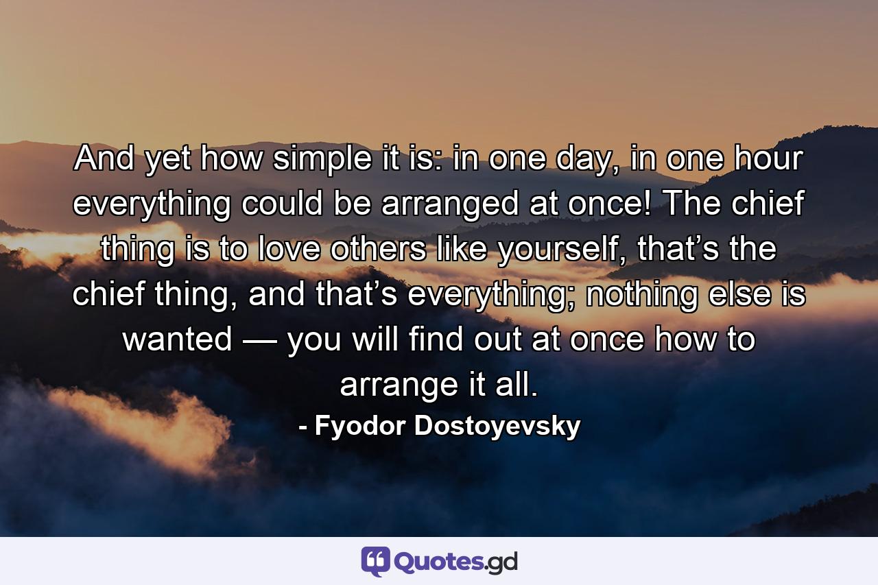 And yet how simple it is: in one day, in one hour everything could be arranged at once! The chief thing is to love others like yourself, that’s the chief thing, and that’s everything; nothing else is wanted — you will find out at once how to arrange it all. - Quote by Fyodor Dostoyevsky