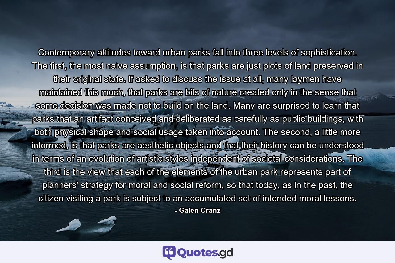 Contemporary attitudes toward urban parks fall into three levels of sophistication. The first, the most naive assumption, is that parks are just plots of land preserved in their original state. If asked to discuss the issue at all, many laymen have maintained this much, that parks are bits of nature created only in the sense that some decision was made not to build on the land. Many are surprised to learn that parks that an artifact conceived and deliberated as carefully as public buildings, with both physical shape and social usage taken into account. The second, a little more informed, is that parks are aesthetic objects and that their history can be understood in terms of an evolution of artistic styles independent of societal considerations. The third is the view that each of the elements of the urban park represents part of planners' strategy for moral and social reform, so that today, as in the past, the citizen visiting a park is subject to an accumulated set of intended moral lessons. - Quote by Galen Cranz