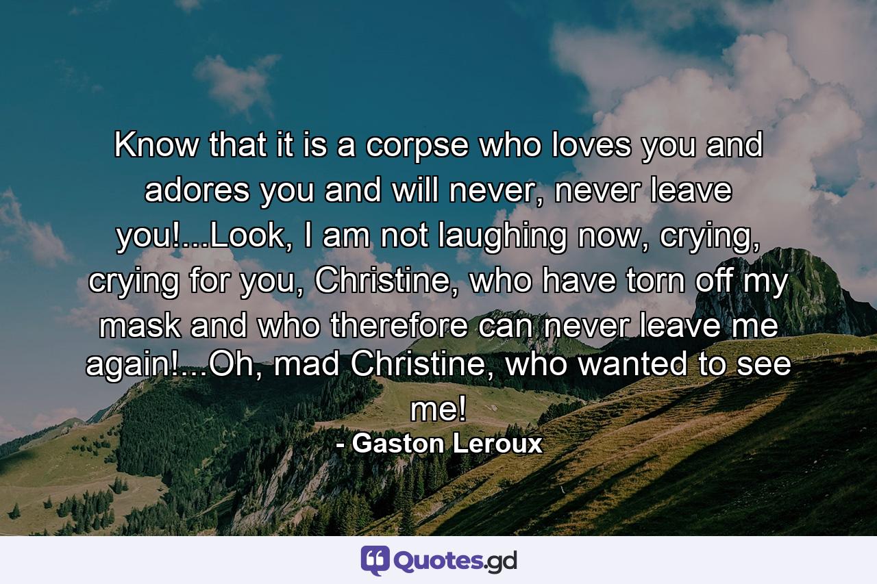 Know that it is a corpse who loves you and adores you and will never, never leave you!...Look, I am not laughing now, crying, crying for you, Christine, who have torn off my mask and who therefore can never leave me again!...Oh, mad Christine, who wanted to see me! - Quote by Gaston Leroux