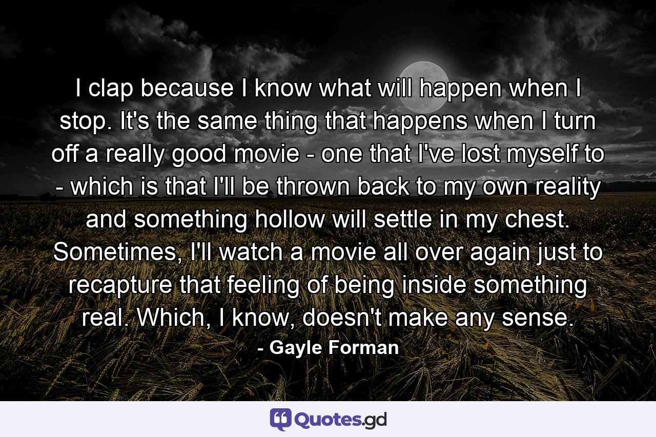 I clap because I know what will happen when I stop. It's the same thing that happens when I turn off a really good movie - one that I've lost myself to - which is that I'll be thrown back to my own reality and something hollow will settle in my chest. Sometimes, I'll watch a movie all over again just to recapture that feeling of being inside something real. Which, I know, doesn't make any sense. - Quote by Gayle Forman