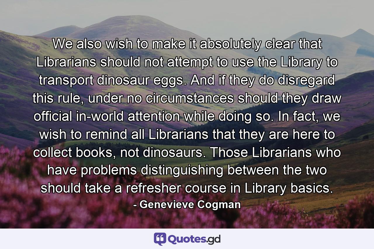 We also wish to make it absolutely clear that Librarians should not attempt to use the Library to transport dinosaur eggs. And if they do disregard this rule, under no circumstances should they draw official in-world attention while doing so. In fact, we wish to remind all Librarians that they are here to collect books, not dinosaurs. Those Librarians who have problems distinguishing between the two should take a refresher course in Library basics. - Quote by Genevieve Cogman