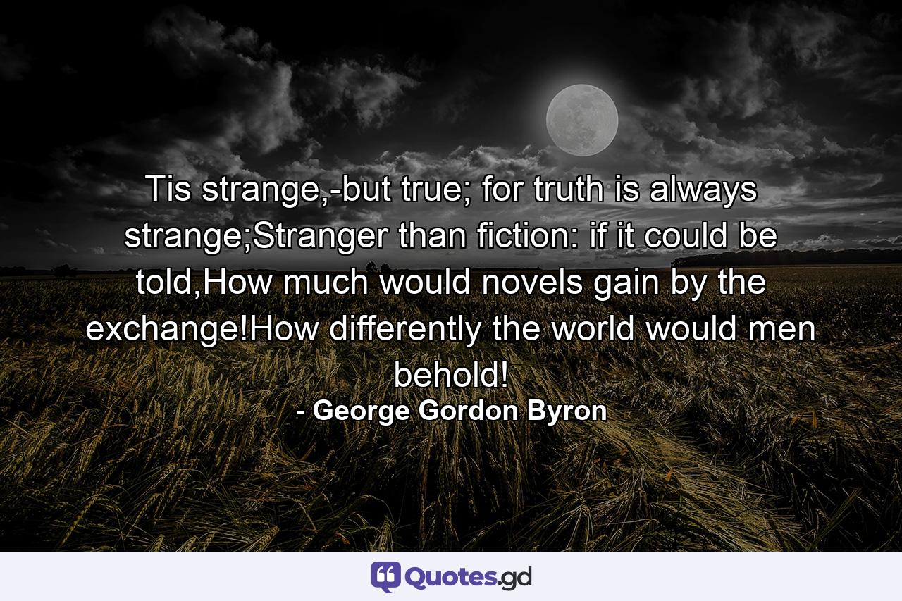 Tis strange,-but true; for truth is always strange;Stranger than fiction: if it could be told,How much would novels gain by the exchange!How differently the world would men behold! - Quote by George Gordon Byron