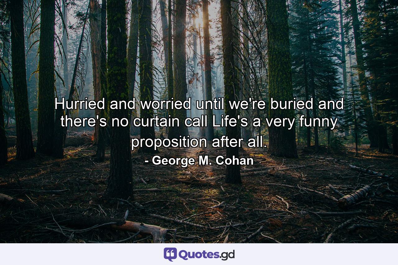 Hurried and worried until we're buried  and there's no curtain call  Life's a very funny proposition  after all. - Quote by George M. Cohan