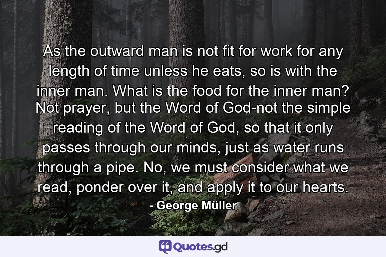 As the outward man is not fit for work for any length of time unless he eats, so is with the inner man. What is the food for the inner man? Not prayer, but the Word of God-not the simple reading of the Word of God, so that it only passes through our minds, just as water runs through a pipe. No, we must consider what we read, ponder over it, and apply it to our hearts. - Quote by George Müller