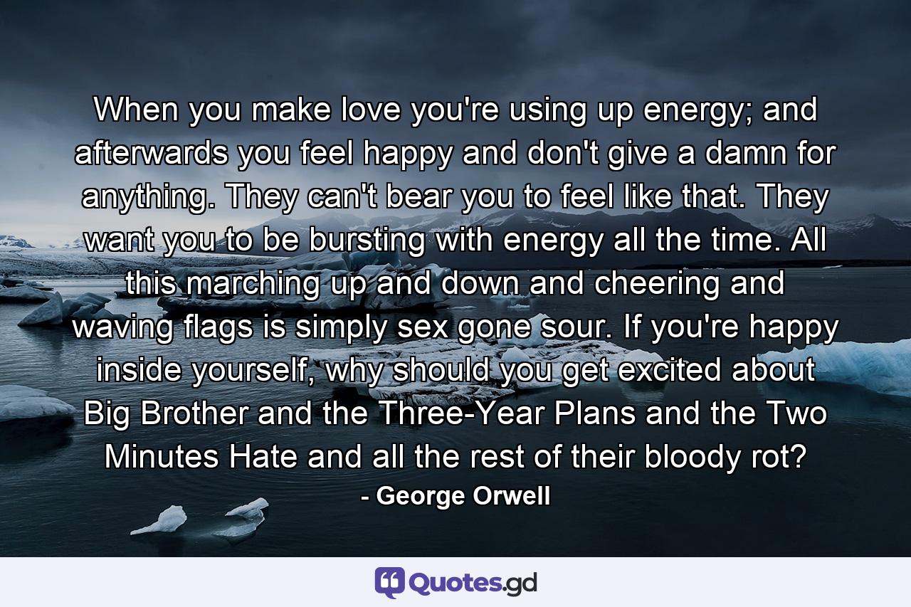 When you make love you're using up energy; and afterwards you feel happy and don't give a damn for anything. They can't bear you to feel like that. They want you to be bursting with energy all the time. All this marching up and down and cheering and waving flags is simply sex gone sour. If you're happy inside yourself, why should you get excited about Big Brother and the Three-Year Plans and the Two Minutes Hate and all the rest of their bloody rot? - Quote by George Orwell