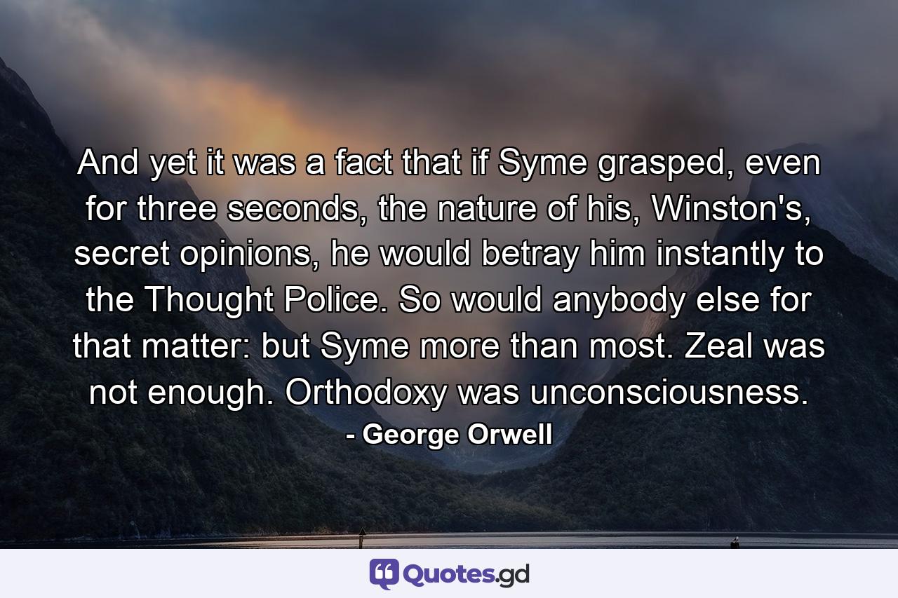 And yet it was a fact that if Syme grasped, even for three seconds, the nature of his, Winston's, secret opinions, he would betray him instantly to the Thought Police. So would anybody else for that matter: but Syme more than most. Zeal was not enough. Orthodoxy was unconsciousness. - Quote by George Orwell