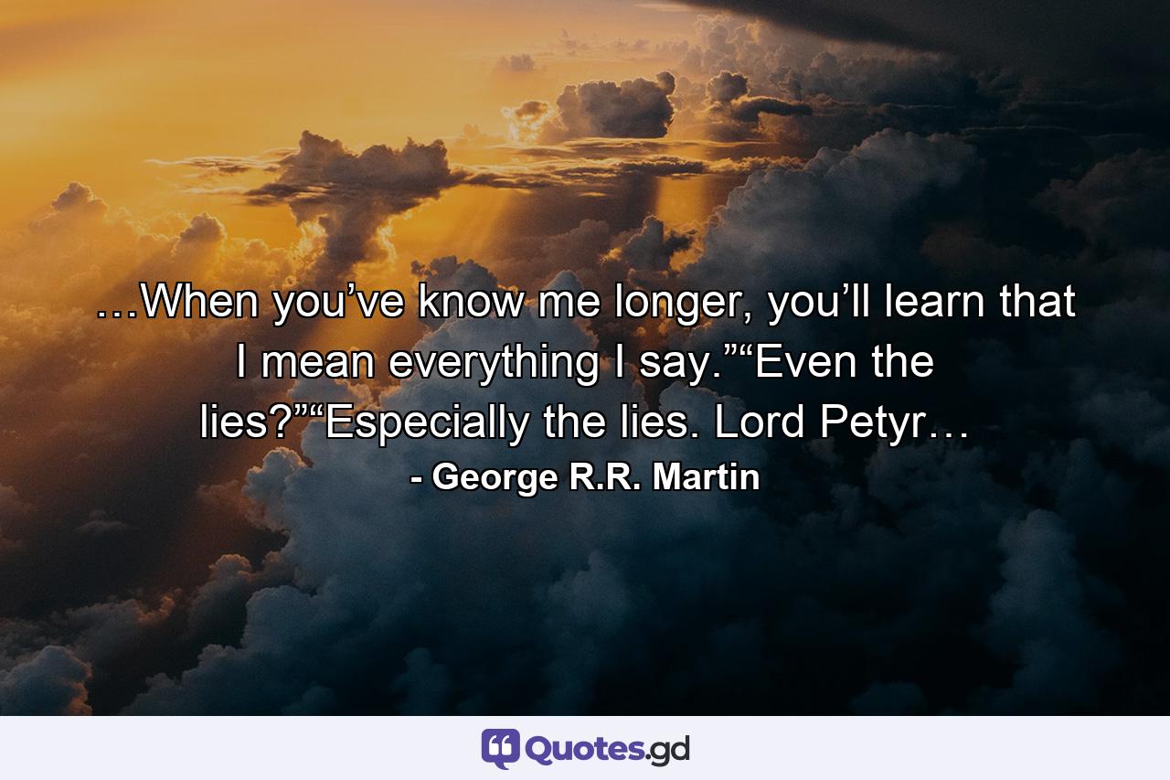 …When you’ve know me longer, you’ll learn that I mean everything I say.”“Even the lies?”“Especially the lies. Lord Petyr… - Quote by George R.R. Martin