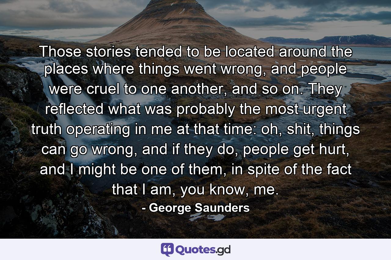 Those stories tended to be located around the places where things went wrong, and people were cruel to one another, and so on. They reflected what was probably the most urgent truth operating in me at that time: oh, shit, things can go wrong, and if they do, people get hurt, and I might be one of them, in spite of the fact that I am, you know, me. - Quote by George Saunders