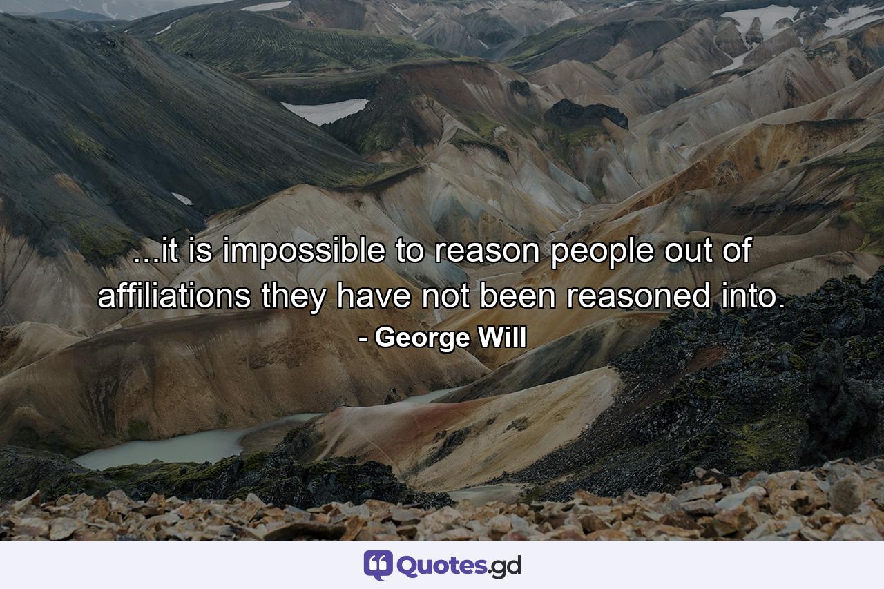 ...it is impossible to reason people out of affiliations they have not been reasoned into. - Quote by George Will