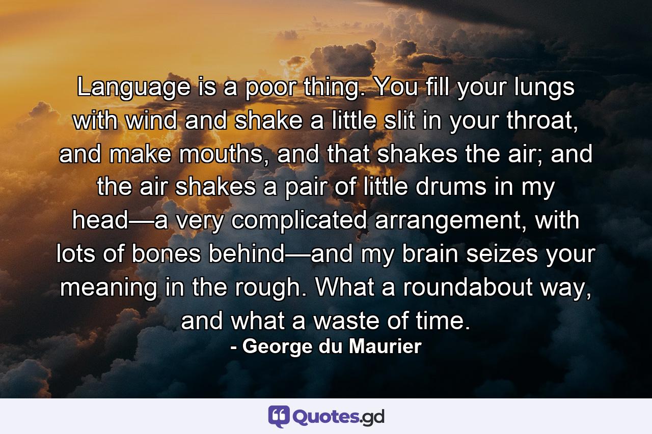 Language is a poor thing. You fill your lungs with wind and shake a little slit in your throat, and make mouths, and that shakes the air; and the air shakes a pair of little drums in my head—a very complicated arrangement, with lots of bones behind—and my brain seizes your meaning in the rough. What a roundabout way, and what a waste of time. - Quote by George du Maurier