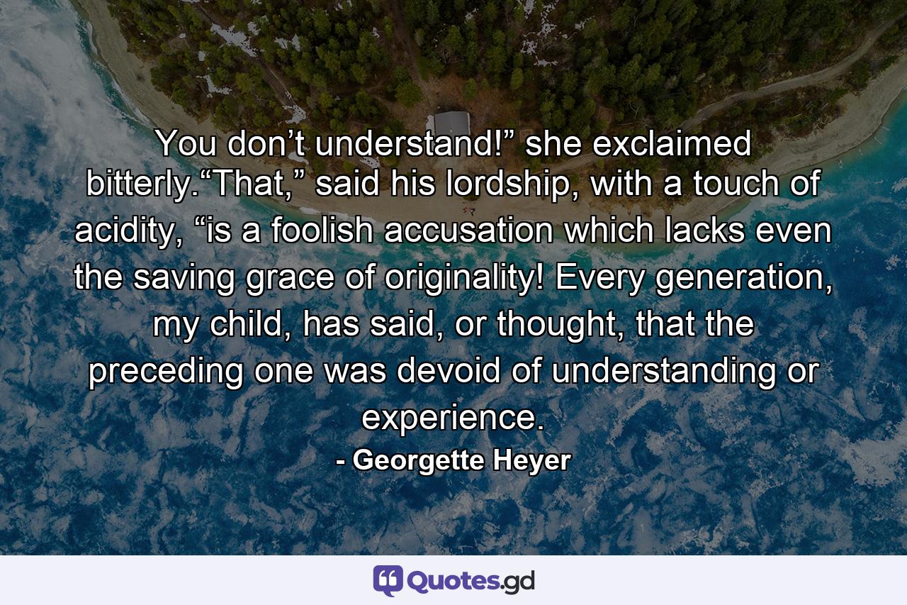 You don’t understand!” she exclaimed bitterly.“That,” said his lordship, with a touch of acidity, “is a foolish accusation which lacks even the saving grace of originality! Every generation, my child, has said, or thought, that the preceding one was devoid of understanding or experience. - Quote by Georgette Heyer