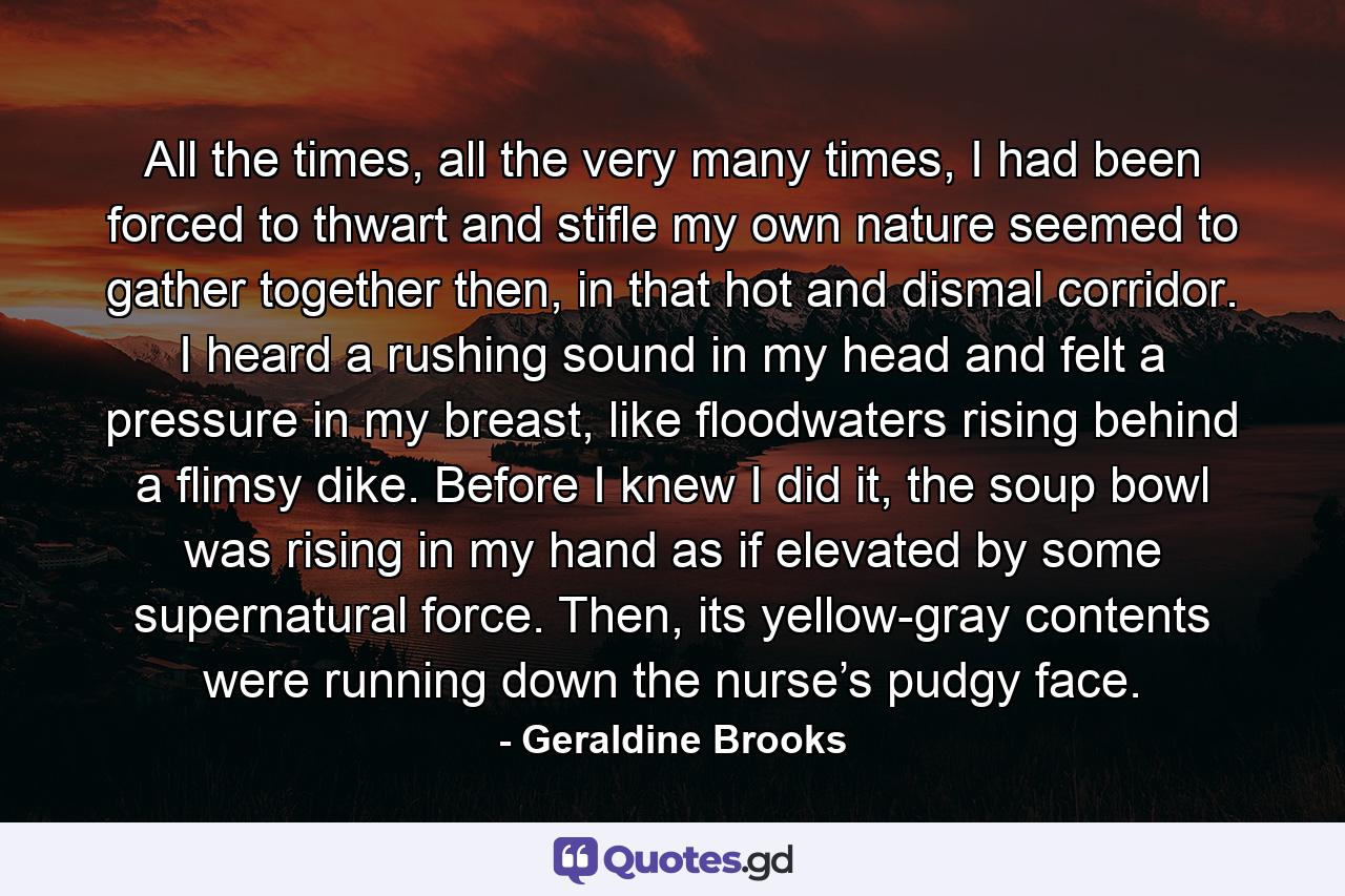 All the times, all the very many times, I had been forced to thwart and stifle my own nature seemed to gather together then, in that hot and dismal corridor. I heard a rushing sound in my head and felt a pressure in my breast, like floodwaters rising behind a flimsy dike. Before I knew I did it, the soup bowl was rising in my hand as if elevated by some supernatural force. Then, its yellow-gray contents were running down the nurse’s pudgy face. - Quote by Geraldine Brooks