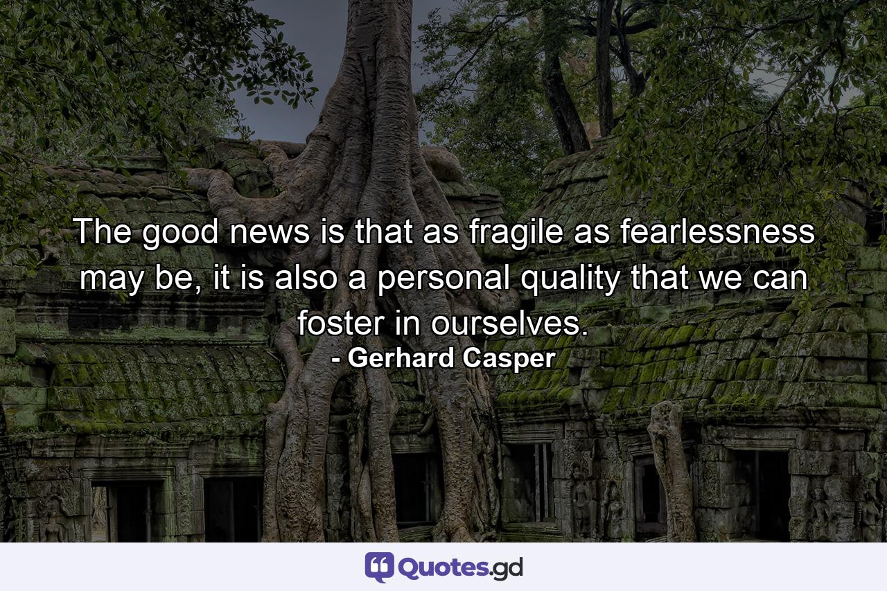 The good news is that as fragile as fearlessness may be, it is also a personal quality that we can foster in ourselves. - Quote by Gerhard Casper