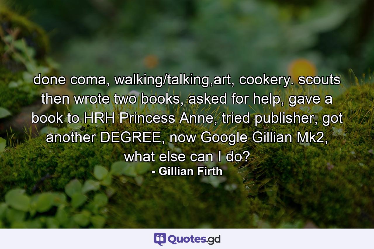 done coma, walking/talking,art, cookery. scouts then wrote two books, asked for help, gave a book to HRH Princess Anne, tried publisher, got another DEGREE, now Google Gillian Mk2, what else can I do? - Quote by Gillian Firth