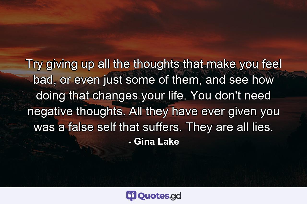 Try giving up all the thoughts that make you feel bad, or even just some of them, and see how doing that changes your life. You don't need negative thoughts. All they have ever given you was a false self that suffers. They are all lies. - Quote by Gina Lake