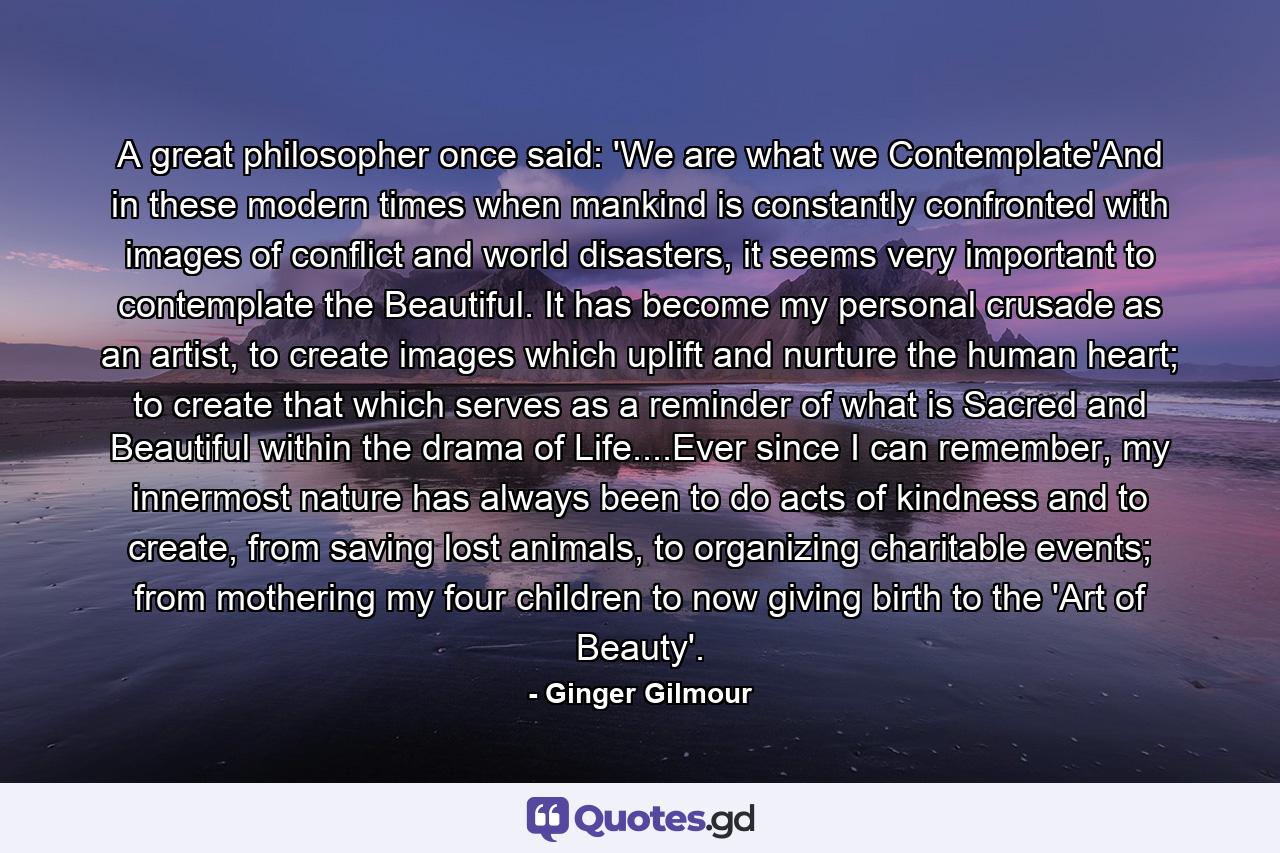 A great philosopher once said: 'We are what we Contemplate'And in these modern times when mankind is constantly confronted with images of conflict and world disasters, it seems very important to contemplate the Beautiful. It has become my personal crusade as an artist, to create images which uplift and nurture the human heart; to create that which serves as a reminder of what is Sacred and Beautiful within the drama of Life....Ever since I can remember, my innermost nature has always been to do acts of kindness and to create, from saving lost animals, to organizing charitable events; from mothering my four children to now giving birth to the 'Art of Beauty'. - Quote by Ginger Gilmour