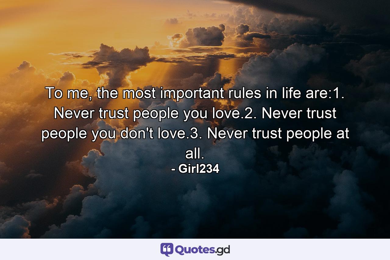 To me, the most important rules in life are:1. Never trust people you love.2. Never trust people you don't love.3. Never trust people at all. - Quote by Girl234