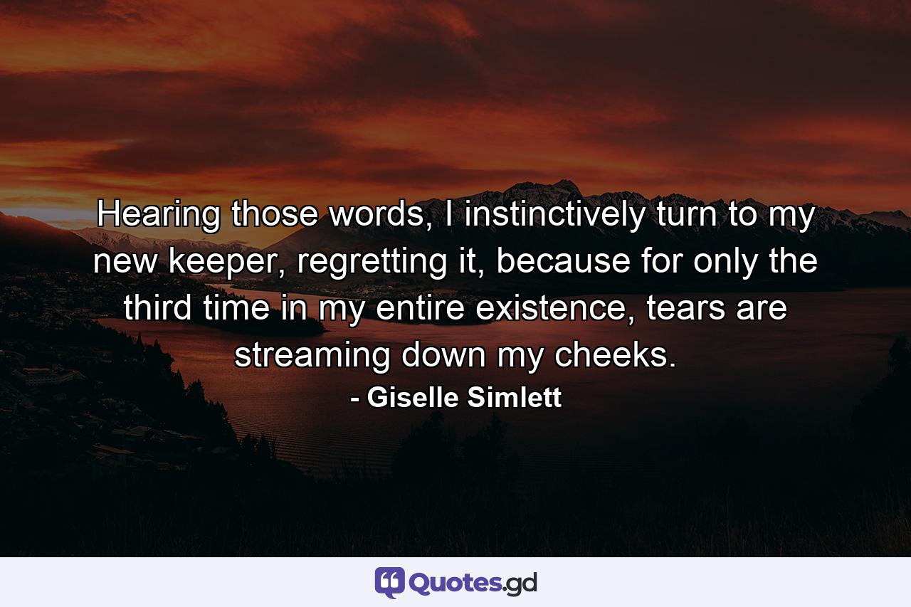 Hearing those words, I instinctively turn to my new keeper, regretting it, because for only the third time in my entire existence, tears are streaming down my cheeks. - Quote by Giselle Simlett