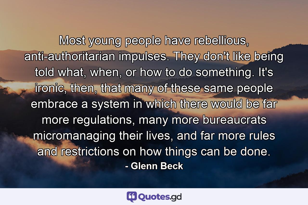 Most young people have rebellious, anti-authoritarian impulses. They don't like being told what, when, or how to do something. It's ironic, then, that many of these same people embrace a system in which there would be far more regulations, many more bureaucrats micromanaging their lives, and far more rules and restrictions on how things can be done. - Quote by Glenn Beck