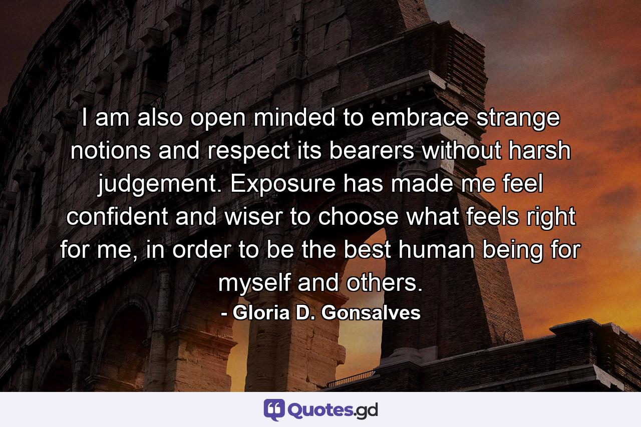 I am also open minded to embrace strange notions and respect its bearers without harsh judgement. Exposure has made me feel confident and wiser to choose what feels right for me, in order to be the best human being for myself and others. - Quote by Gloria D. Gonsalves