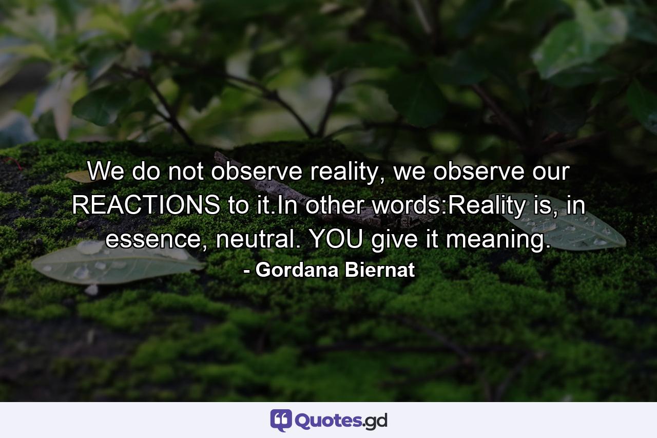 We do not observe reality, we observe our REACTIONS to it.In other words:Reality is, in essence, neutral. YOU give it meaning. - Quote by Gordana Biernat