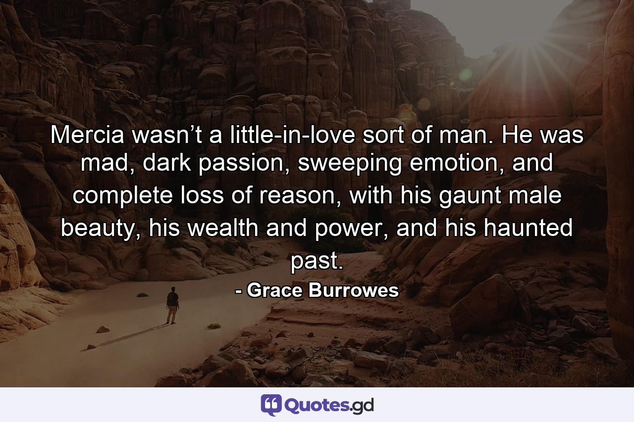 Mercia wasn’t a little-in-love sort of man. He was mad, dark passion, sweeping emotion, and complete loss of reason, with his gaunt male beauty, his wealth and power, and his haunted past. - Quote by Grace Burrowes