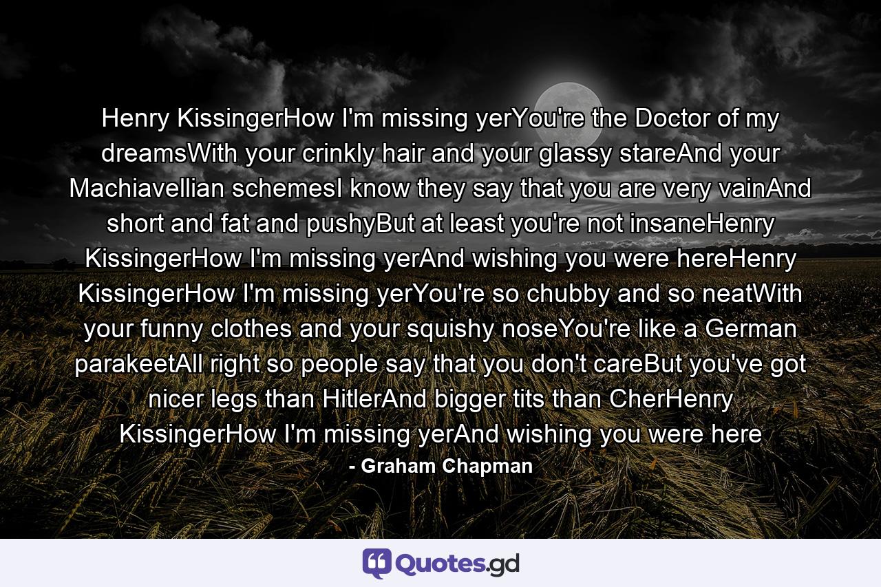 Henry KissingerHow I'm missing yerYou're the Doctor of my dreamsWith your crinkly hair and your glassy stareAnd your Machiavellian schemesI know they say that you are very vainAnd short and fat and pushyBut at least you're not insaneHenry KissingerHow I'm missing yerAnd wishing you were hereHenry KissingerHow I'm missing yerYou're so chubby and so neatWith your funny clothes and your squishy noseYou're like a German parakeetAll right so people say that you don't careBut you've got nicer legs than HitlerAnd bigger tits than CherHenry KissingerHow I'm missing yerAnd wishing you were here - Quote by Graham Chapman